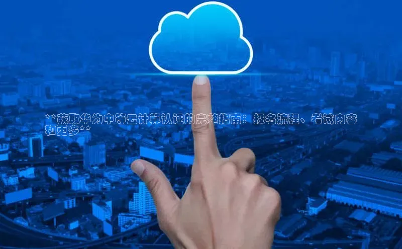 加拿大28圈预测大神普信公司**获取华为中等云计算认证的完整指南：报名流程、考试内容
和更多**